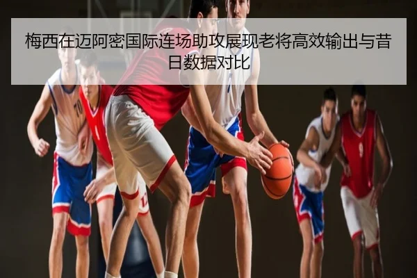 梅西在迈阿密国际连场助攻展现老将高效输出与昔日数据对比