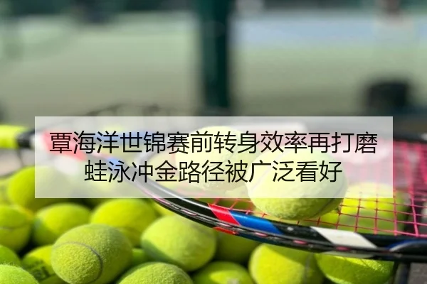覃海洋世锦赛前转身效率再打磨 蛙泳冲金路径被广泛看好