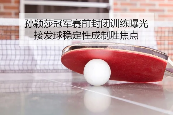 孙颖莎冠军赛前封闭训练曝光 接发球稳定性成制胜焦点