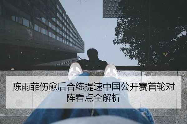 陈雨菲伤愈后合练提速中国公开赛首轮对阵看点全解析