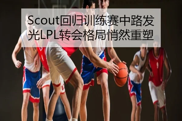 Scout回归训练赛中路发光LPL转会格局悄然重塑
