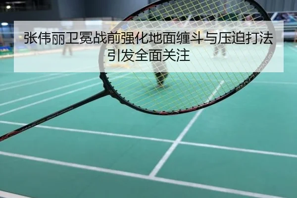 张伟丽卫冕战前强化地面缠斗与压迫打法引发全面关注